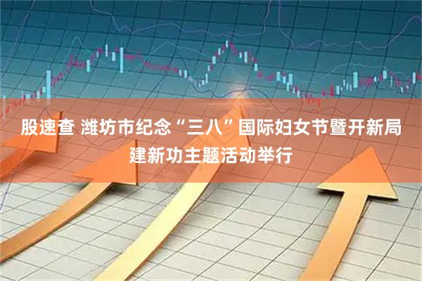 股速查 潍坊市纪念“三八”国际妇女节暨开新局建新功主题活动举行