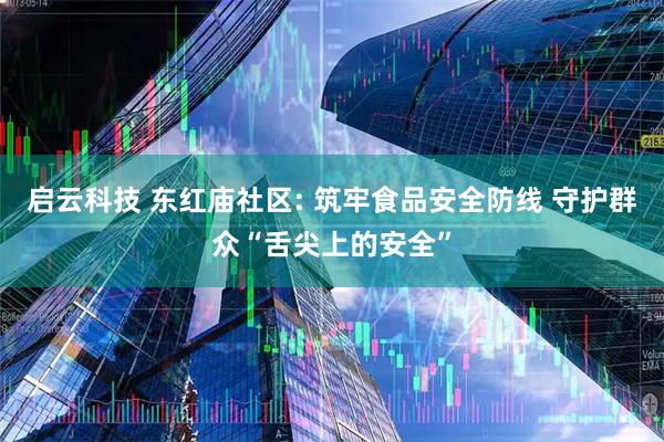 启云科技 东红庙社区: 筑牢食品安全防线 守护群众“舌尖上的安全”