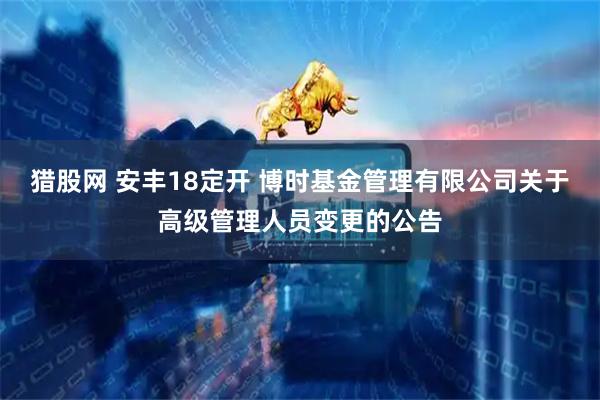 猎股网 安丰18定开 博时基金管理有限公司关于高级管理人员变更的公告
