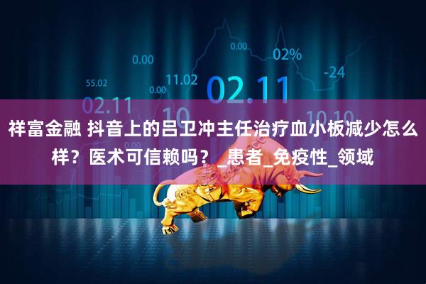 祥富金融 抖音上的吕卫冲主任治疗血小板减少怎么样?医术可信赖吗?_患者_免疫性_领域