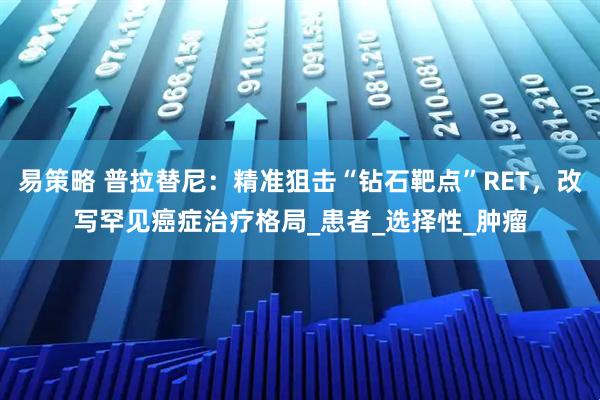 易策略 普拉替尼:精准狙击“钻石靶点”RET,改写罕见癌症治疗格局_患者_选择性_肿瘤