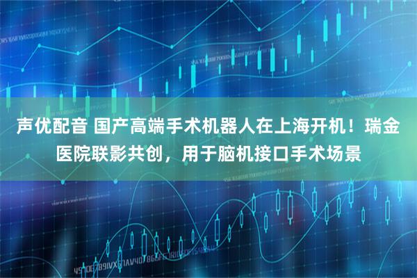 声优配音 国产高端手术机器人在上海开机！瑞金医院联影共创，用于脑机接口手术场景