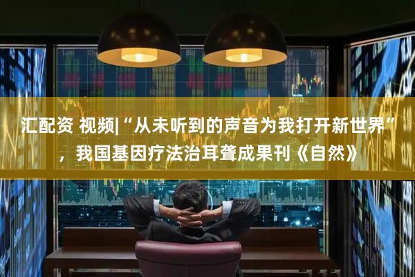 汇配资 视频|“从未听到的声音为我打开新世界”，我国基因疗法治耳聋成果刊《自然》