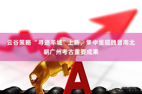 云谷策略 “寻迹羊城”上新，集中呈现魏晋南北朝广州考古重要成果
