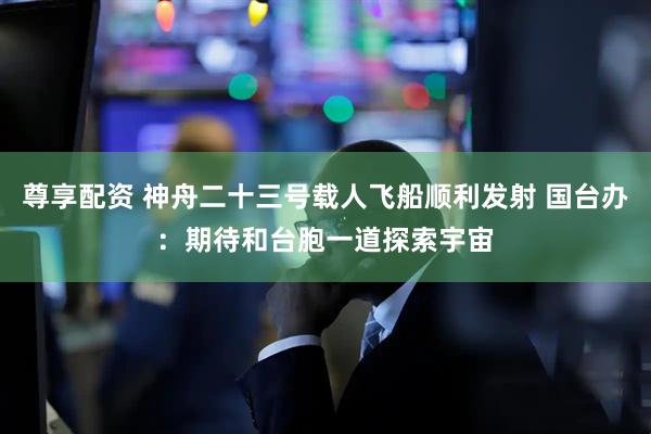 尊享配资 神舟二十三号载人飞船顺利发射 国台办：期待和台胞一道探索宇宙
