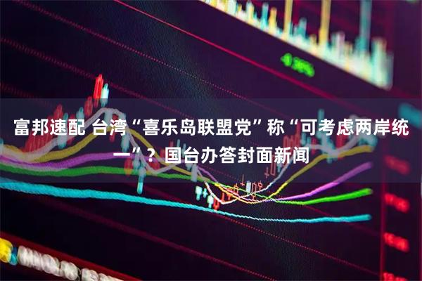 富邦速配 台湾“喜乐岛联盟党”称“可考虑两岸统一”？国台办答封面新闻