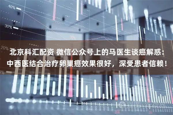 北京科汇配资 微信公众号上的马医生谈癌解惑：中西医结合治疗卵巢癌效果很好，深受患者信赖！