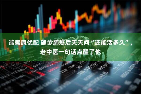 端盛康优配 确诊肺癌后天天问“还能活多久”，老中医一句话点醒了他