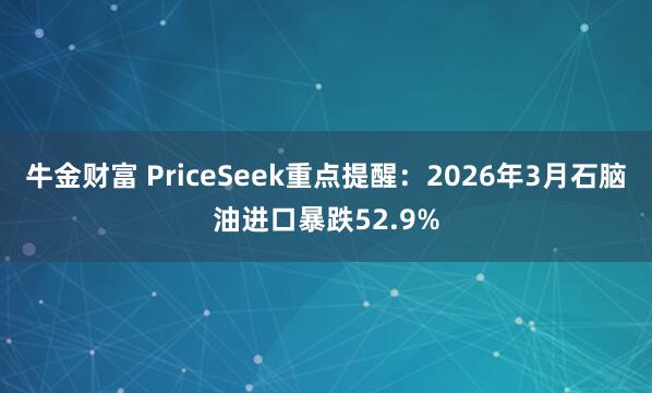 牛金财富 PriceSeek重点提醒：2026年3月石脑油进口暴跌52.9%
