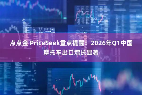 点点金 PriceSeek重点提醒：2026年Q1中国摩托车出口增长显著