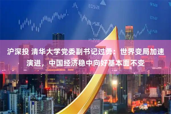 沪深投 清华大学党委副书记过勇：世界变局加速演进，中国经济稳中向好基本面不变