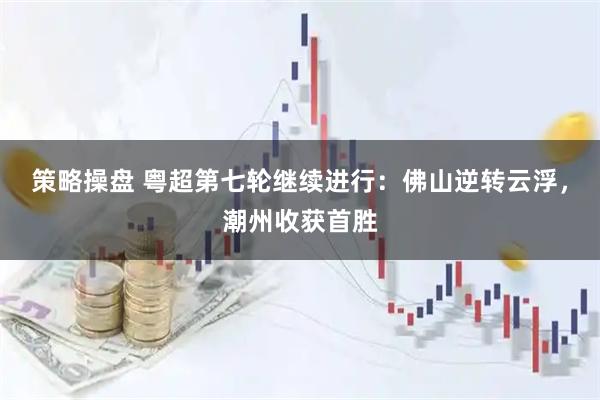 策略操盘 粤超第七轮继续进行：佛山逆转云浮，潮州收获首胜