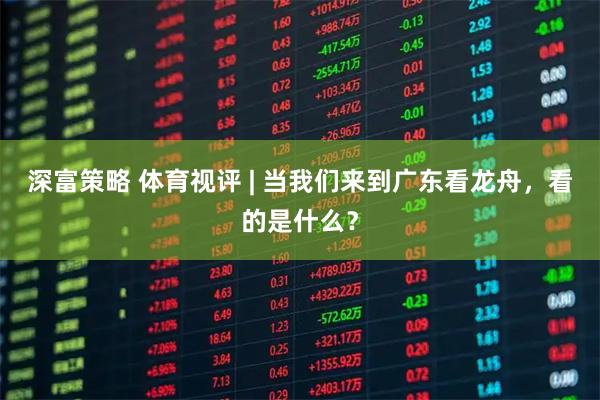 深富策略 体育视评 | 当我们来到广东看龙舟，看的是什么？