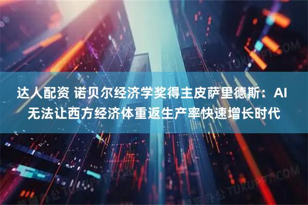 达人配资 诺贝尔经济学奖得主皮萨里德斯:AI 无法让西方经济体重返生产率快速增长时代
