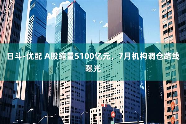 日斗-优配 A股缩量5100亿元,7月机构调仓路线曝光
