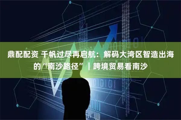 鼎配配资 千帆过尽再启航：解码大湾区智造出海的“南沙路径”｜跨境贸易看南沙