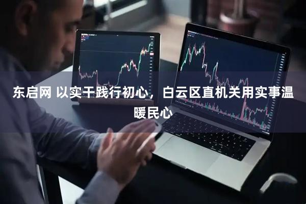 东启网 以实干践行初心,白云区直机关用实事温暖民心