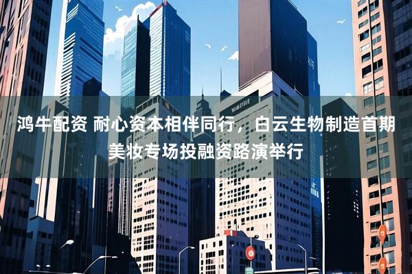 鸿牛配资 耐心资本相伴同行，白云生物制造首期美妆专场投融资路演举行