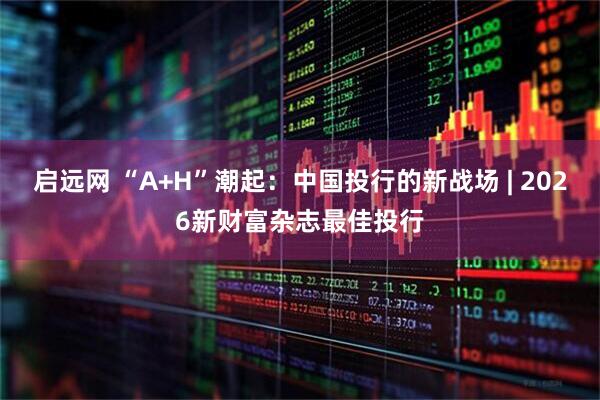 启远网 “A+H”潮起：中国投行的新战场 | 2026新财富杂志最佳投行