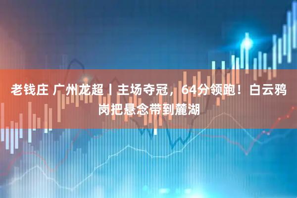 老钱庄 广州龙超丨主场夺冠，64分领跑！白云鸦岗把悬念带到麓湖