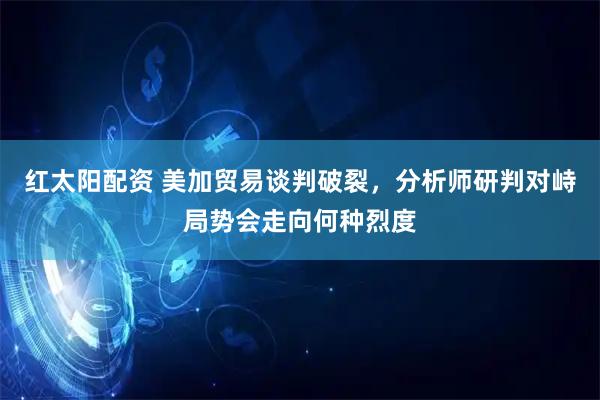 红太阳配资 美加贸易谈判破裂，分析师研判对峙局势会走向何种烈度