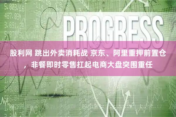 股利网 跳出外卖消耗战 京东、阿里重押前置仓，非餐即时零售扛起电商大盘突围重任